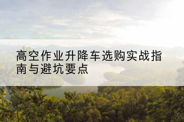 龙山升降车怎么选-高空作业升降车选购实战指南与避坑要点