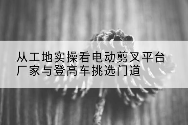 龙山电动剪叉升降平台厂家-从工地实操看电动剪叉平台厂家与登高车挑选门道