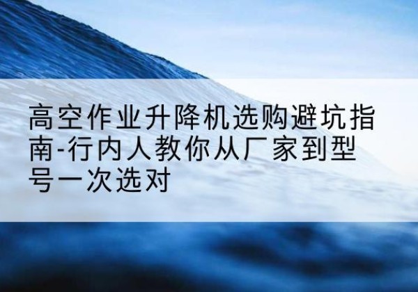 龙山升降平台厂家-高空作业升降机选购避坑指南-行内人教你从厂家到型号一次选对