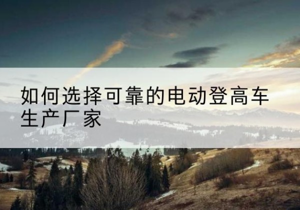 龙山电动登高车厂家-如何选择可靠的电动登高车生产厂家