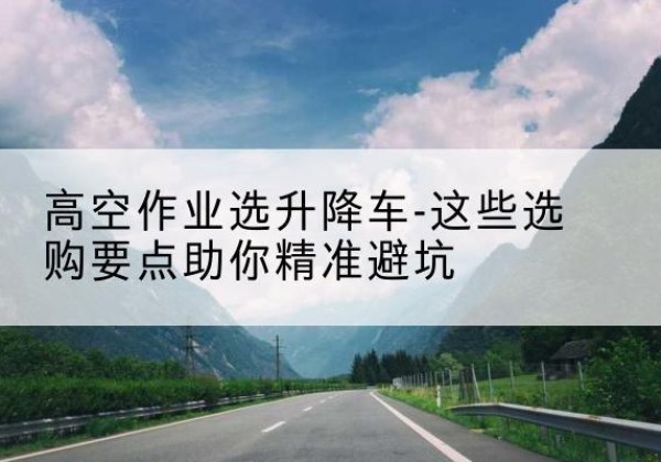 龙山升降车厂家-高空作业选升降车-这些选购要点助你*避坑