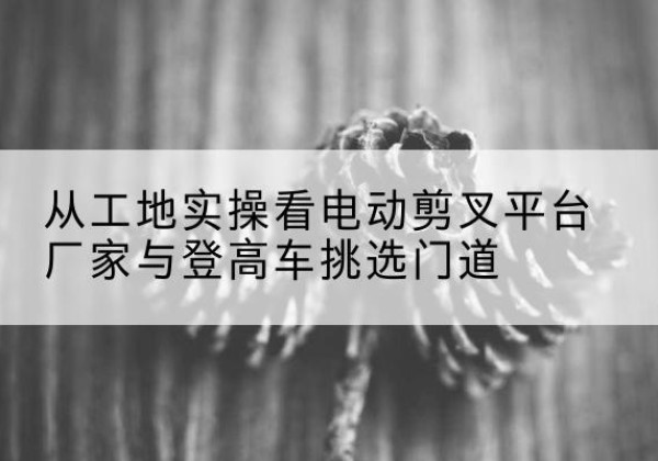 龙山电动剪叉升降平台厂家-从工地实操看电动剪叉平台厂家与登高车挑选门道